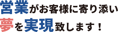 営業がお客様に寄り添い夢を実現致します！